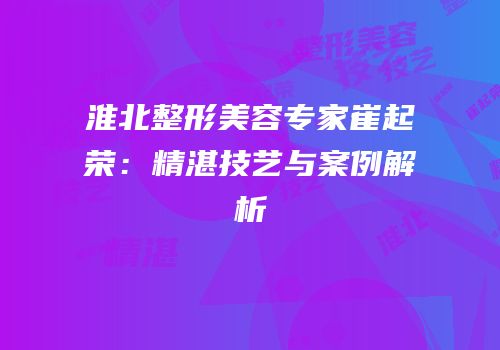 淮北整形美容专家崔起荣：精湛技艺与案例解析