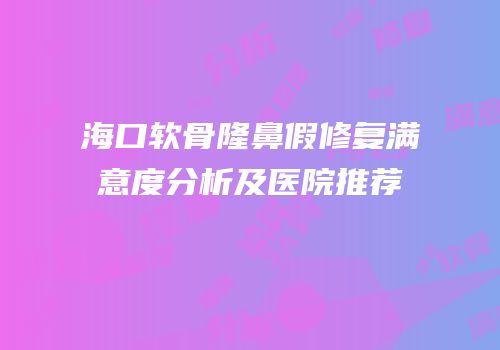 海口软骨隆鼻假修复满意度分析及医院推荐