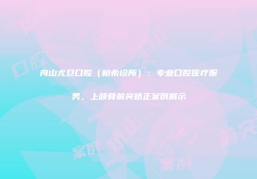 舟山尤旦口腔（柏希诊所）：专业口腔医疗服务，上颌骨前突矫正案例展示