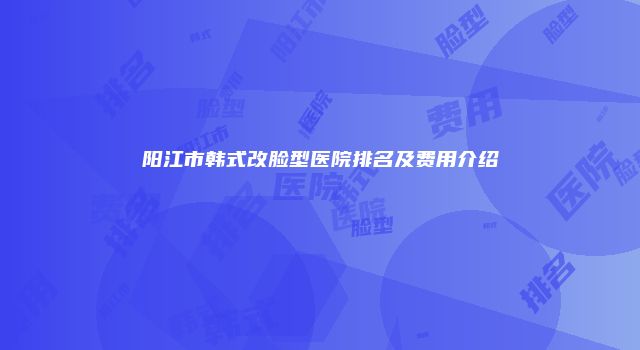 阳江市韩式改脸型医院排名及费用介绍