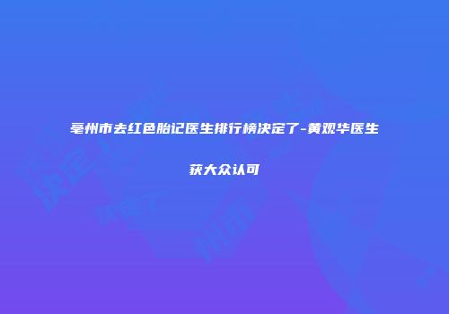 亳州市去红色胎记医生排行榜决定了-黄观华医生获大众认可