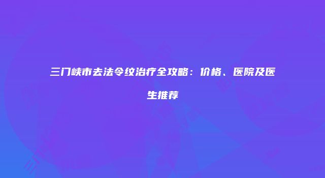 三门峡市去法令纹治疗全攻略：价格、医院及医生推荐