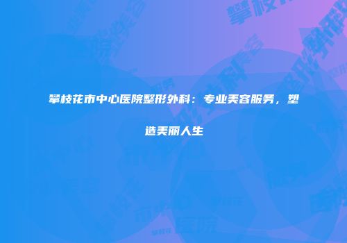 攀枝花市中心医院整形外科：专业美容服务，塑造美丽人生