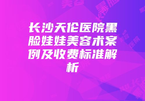 长沙天伦医院黑脸娃娃美容术案例及收费标准解析