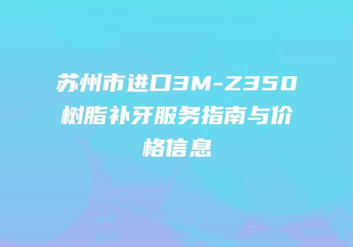 苏州市进口3M-Z350树脂补牙服务指南与价格信息