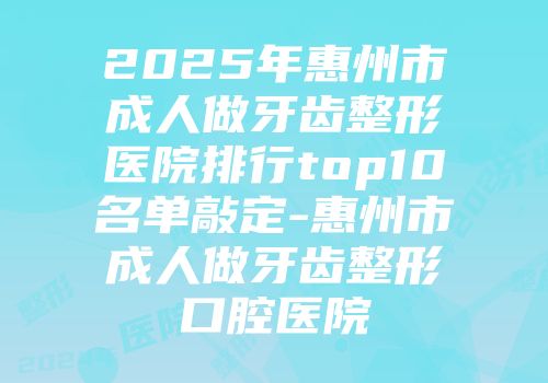 2025年惠州市成人做牙齿整形医院排行top10名单敲定-惠州市成人做牙齿整形口腔医院
