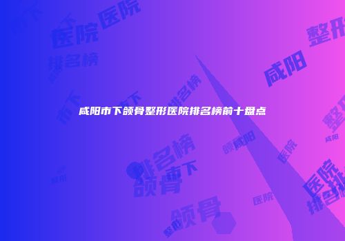咸阳市下颌骨整形医院排名榜前十盘点