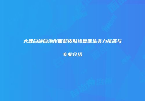 大理白族自治州面部皮肤修复医生实力排名与专业介绍