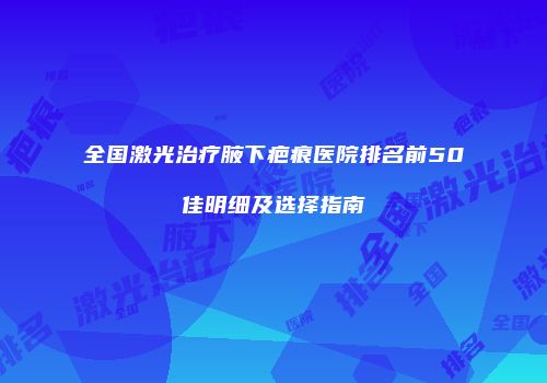 全国激光治疗腋下疤痕医院排名前50佳明细及选择指南