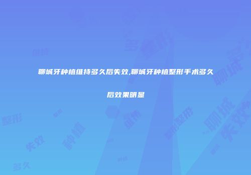 聊城牙种植维持多久后失效,聊城牙种植整形手术多久后效果明显