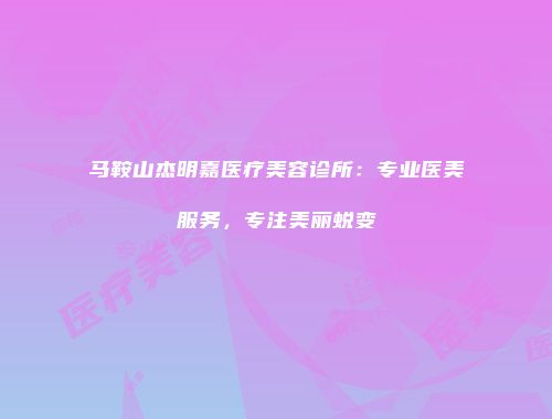 马鞍山杰明嘉医疗美容诊所：专业医美服务，专注美丽蜕变