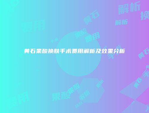 黄石果酸换肤手术费用解析及效果分析