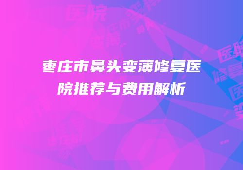 枣庄市鼻头变薄修复医院推荐与费用解析