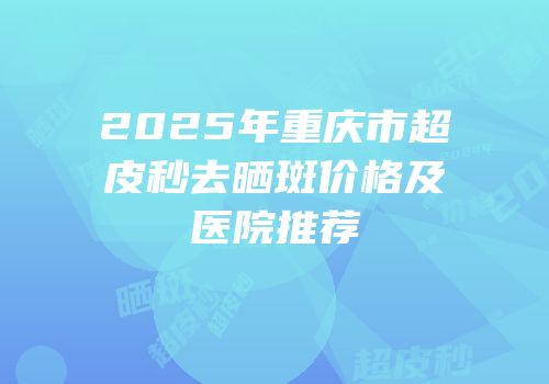 2025年重庆市超皮秒去晒斑价格及医院推荐