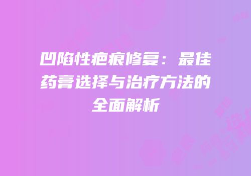凹陷性疤痕修复：最佳药膏选择与治疗方法的全面解析