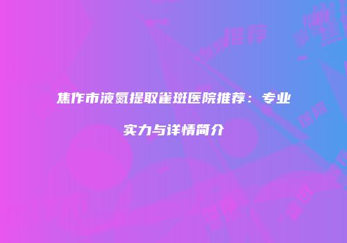 焦作市液氮提取雀斑医院推荐：专业实力与详情简介
