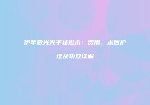 伊犁激光光子祛斑术：费用、术后护理及功效详解