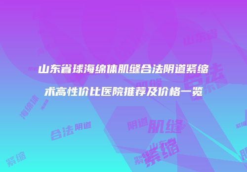 山东省球海绵体肌缝合法阴道紧缩术高性价比医院推荐及价格一览