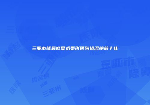 三亚市隆鼻修复术整形医院排名榜前十佳