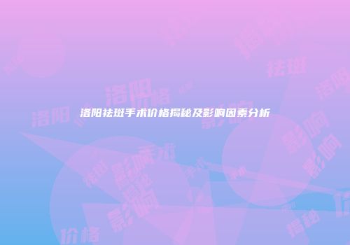 洛阳祛斑手术价格揭秘及影响因素分析