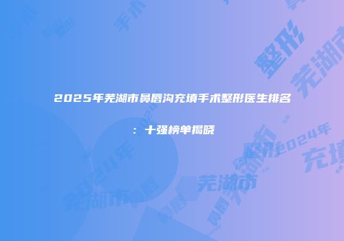 2025年芜湖市鼻唇沟充填手术整形医生排名：十强榜单揭晓