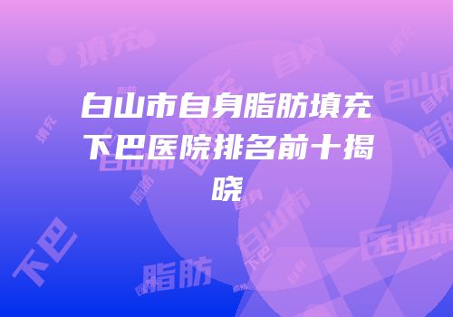 白山市自身脂肪填充下巴医院排名前十揭晓