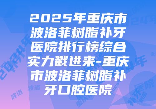 2025年重庆市波洛菲树脂补牙医院排行榜综合实力戳进来-重庆市波洛菲树脂补牙口腔医院