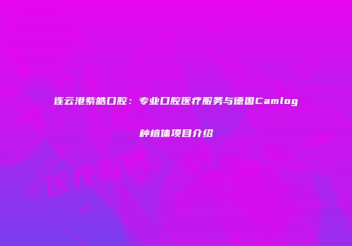连云港紫皓口腔：专业口腔医疗服务与德国Camlog种植体项目介绍