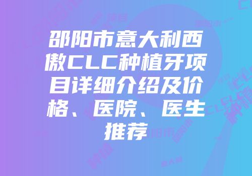 邵阳市意大利西傲CLC种植牙项目详细介绍及价格、医院、医生推荐
