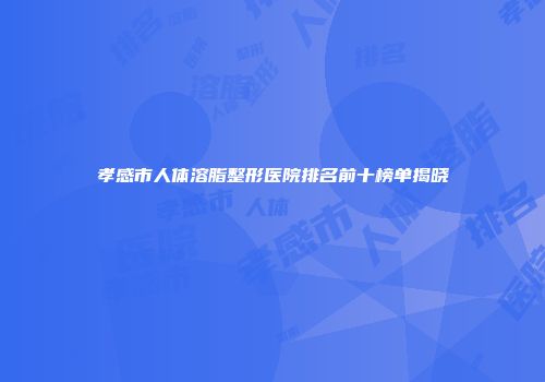 孝感市人体溶脂整形医院排名前十榜单揭晓