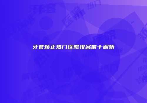 牙套矫正热门医院排名前十解析