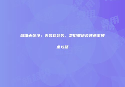 嗨体去颈纹：美容新趋势，费用解析及注意事项全攻略