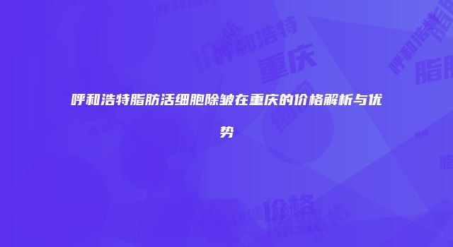 呼和浩特脂肪活细胞除皱在重庆的价格解析与优势