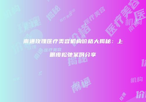 南通玫瑰医疗美容机构价格大揭秘：上眼皮松弛案例分享