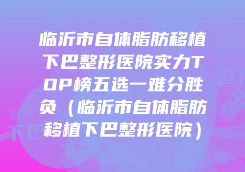 临沂市自体脂肪移植下巴整形医院实力TOP榜五选一难分胜负（临沂市自体脂肪移植下巴整形医院）
