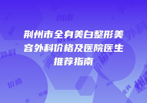 荆州市全身美白整形美容外科价格及医院医生推荐指南