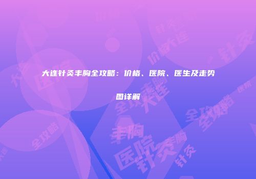 大连针灸丰胸全攻略：价格、医院、医生及走势图详解