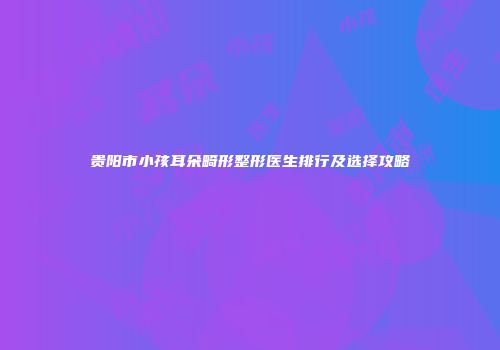 贵阳市小孩耳朵畸形整形医生排行及选择攻略