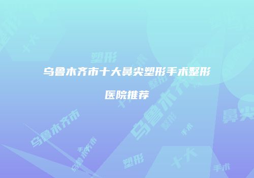乌鲁木齐市十大鼻尖塑形手术整形医院推荐