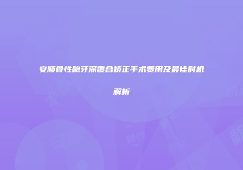 安顺骨性龅牙深覆合矫正手术费用及最佳时机解析