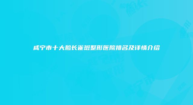 咸宁市十大脸长雀斑整形医院排名及详情介绍