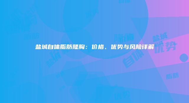 盐城自体脂肪隆胸：价格、优势与风险详解