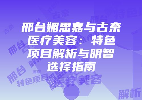 邢台媚思嘉与古奈医疗美容：特色项目解析与明智选择指南