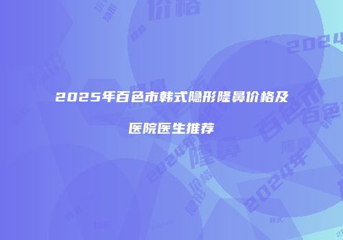 2025年百色市韩式隐形隆鼻价格及医院医生推荐