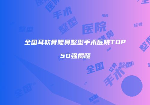 全国耳软骨隆鼻整型手术医院TOP50强揭晓