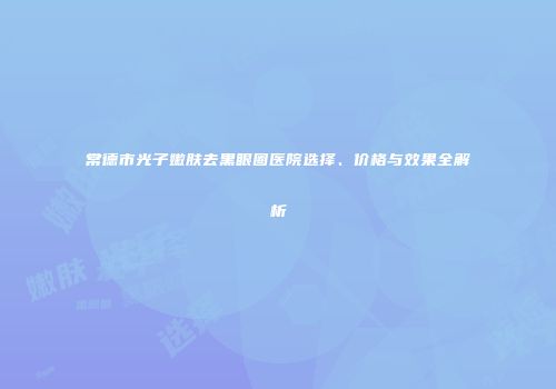 常德市光子嫩肤去黑眼圈医院选择、价格与效果全解析
