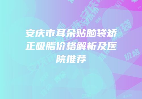 安庆市耳朵贴脑袋矫正吸脂价格解析及医院推荐