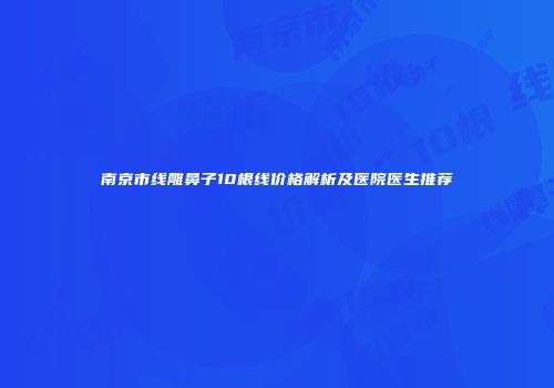 南京市线雕鼻子10根线价格解析及医院医生推荐