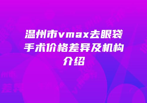 温州市vmax去眼袋手术价格差异及机构介绍