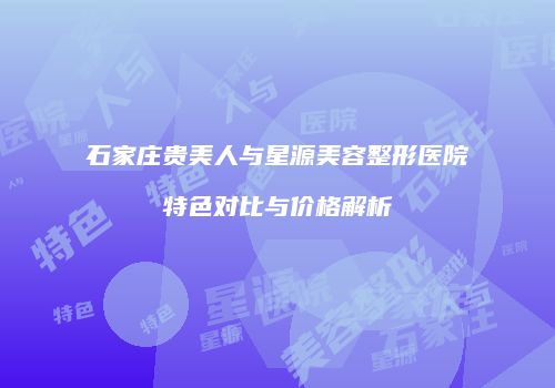 石家庄贵美人与星源美容整形医院特色对比与价格解析